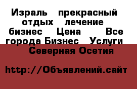 Израль - прекрасный  отдых - лечение - бизнес  › Цена ­ 1 - Все города Бизнес » Услуги   . Северная Осетия